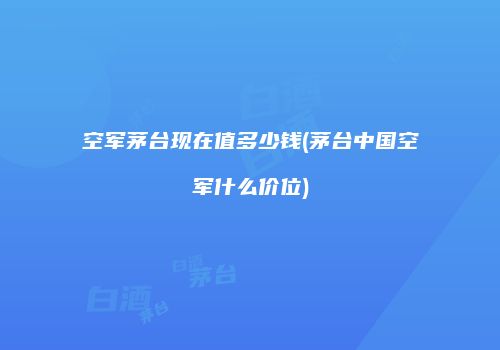 空军茅台现在值多少钱(茅台中国空军什么价位)