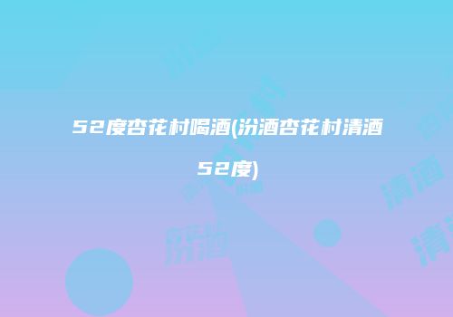 52度杏花村喝酒(汾酒杏花村清酒52度)