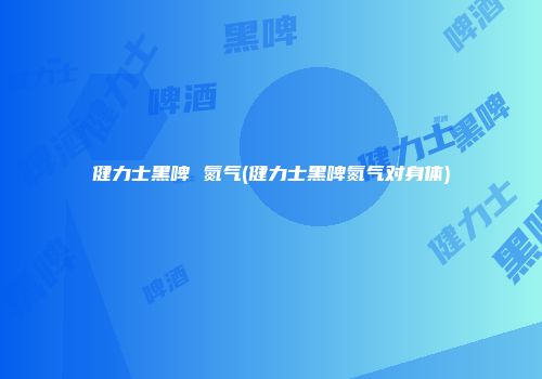 健力士黑啤 氮气(健力士黑啤氮气对身体)