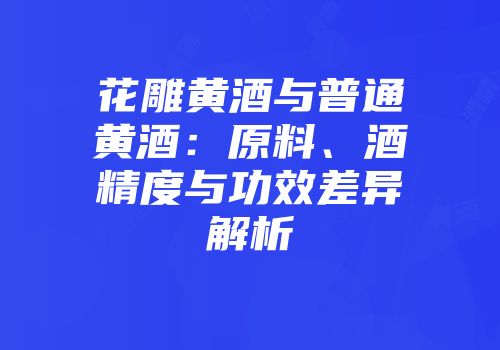 花雕黄酒与普通黄酒：原料、酒精度与功效差异解析