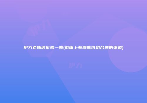 伊力老陈酒价格一览(市面上有哪些价格合理的渠道)