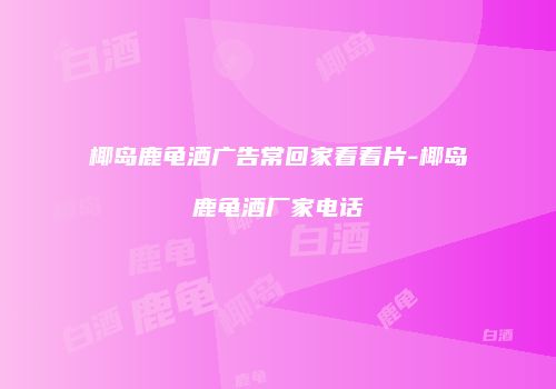 椰岛鹿龟酒广告常回家看看片-椰岛鹿龟酒厂家电话