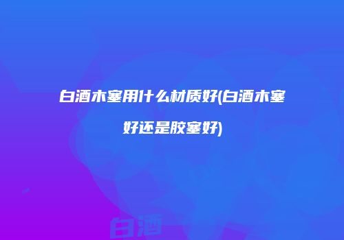 白酒木塞用什么材质好(白酒木塞好还是胶塞好)