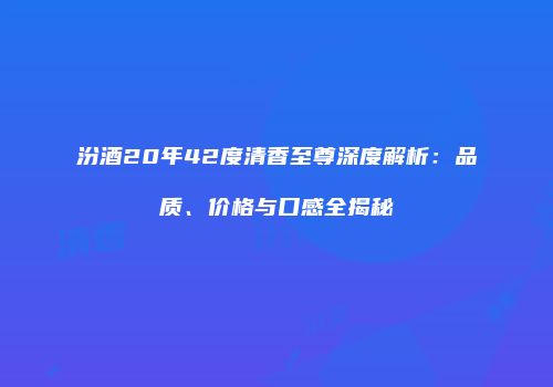 汾酒20年42度清香至尊深度解析：品质、价格与口感全揭秘