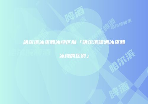 哈尔滨冰爽和冰纯区别「哈尔滨啤酒冰爽和冰纯的区别」