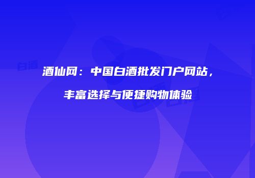 酒仙网：中国白酒批发门户网站，丰富选择与便捷购物体验