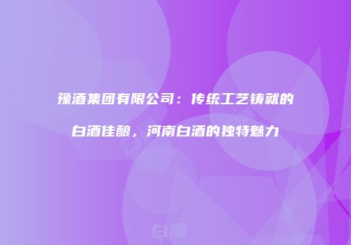 豫酒集团有限公司：传统工艺铸就的白酒佳酿，河南白酒的独特魅力