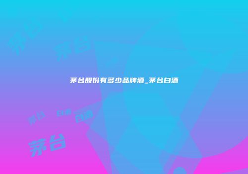 茅台股份有多少品牌酒_茅台白酒