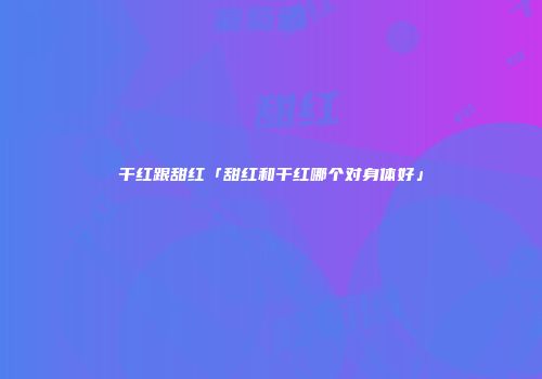 干红跟甜红「甜红和干红哪个对身体好」