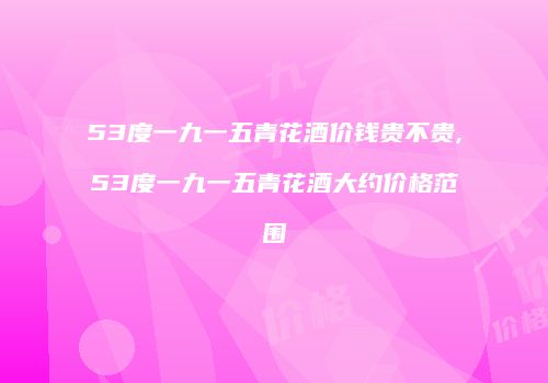 53度一九一五青花酒价钱贵不贵,53度一九一五青花酒大约价格范围