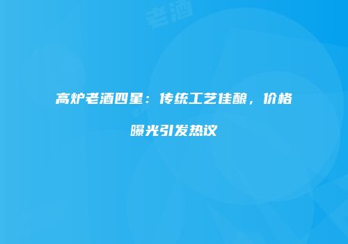 高炉老酒四星：传统工艺佳酿，价格曝光引发热议