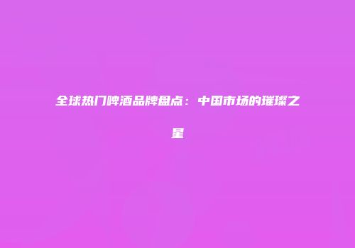 全球热门啤酒品牌盘点：中国市场的璀璨之星