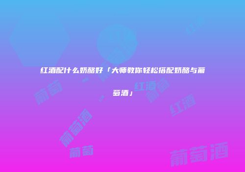 红酒配什么奶酪好「大师教你轻松搭配奶酪与葡萄酒」