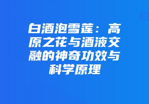 白酒泡雪莲：高原之花与酒液交融的神奇功效与科学原理