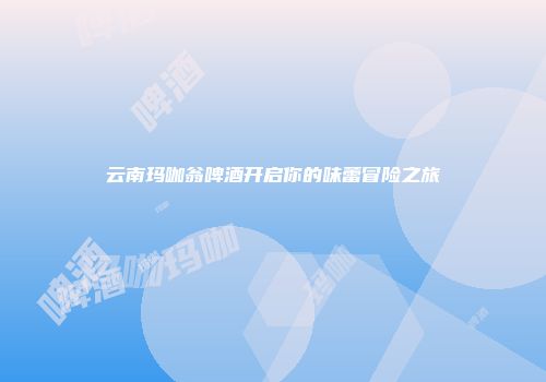 云南玛咖翁啤酒开启你的味蕾冒险之旅
