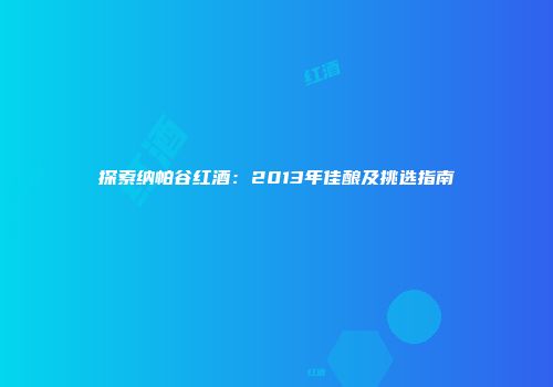 探索纳帕谷红酒：2013年佳酿及挑选指南