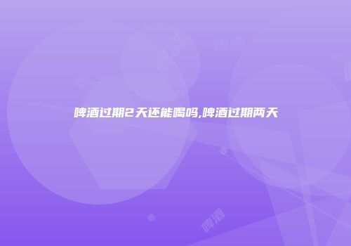 啤酒过期2天还能喝吗,啤酒过期两天