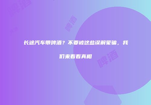 长途汽车带啤酒？不要被这些误解蒙骗，我们来看看真相