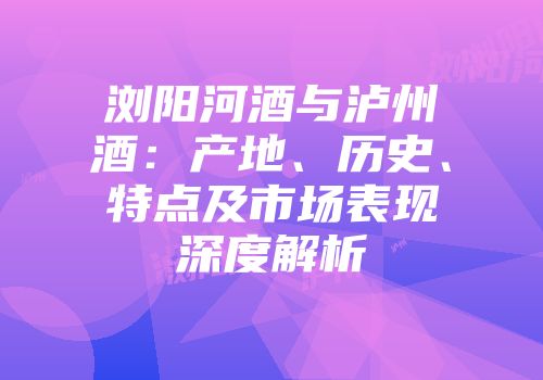 浏阳河酒与泸州酒：产地、历史、特点及市场表现深度解析