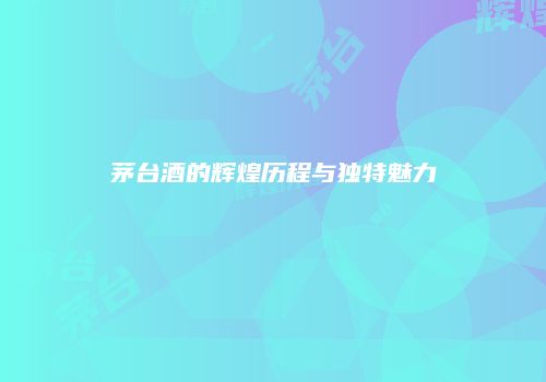 茅台酒的辉煌历程与独特魅力