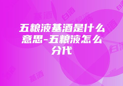 五粮液基酒是什么意思-五粮液怎么分代