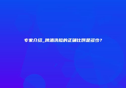 专家介绍_啤酒洗脸的正确比例是多少？