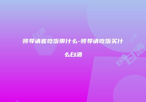领导请客吃饭带什么-领导请吃饭买什么白酒