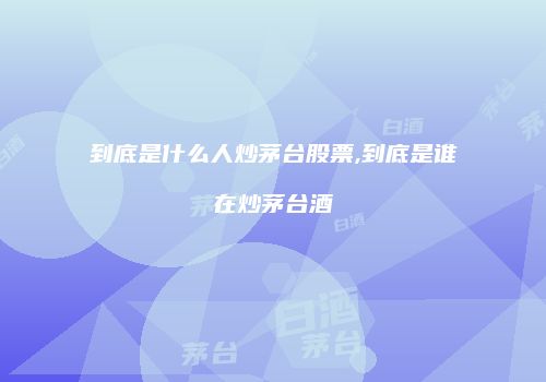到底是什么人炒茅台股票,到底是谁在炒茅台酒