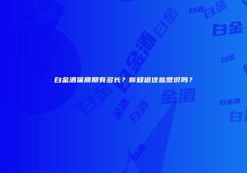 白金酒保质期有多长？你知道这些常识吗？