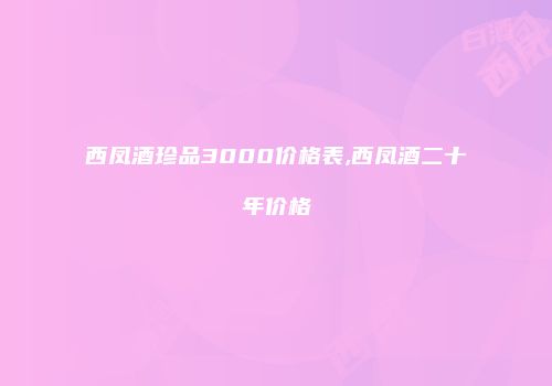西凤酒珍品3000价格表,西凤酒二十年价格
