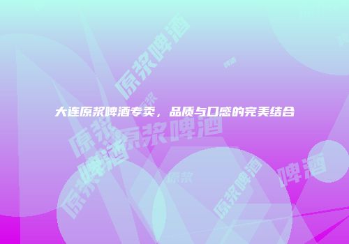 大连原浆啤酒专卖，品质与口感的完美结合