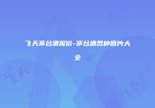 飞天茅台酒报价-茅台酒各种图片大全