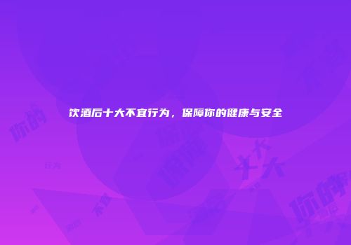 饮酒后十大不宜行为，保障你的健康与安全