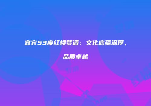 宜宾53度红楼梦酒：文化底蕴深厚，品质卓越