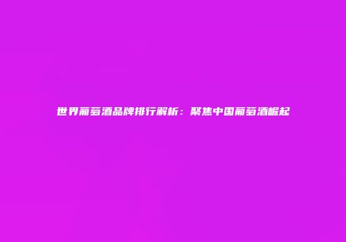 世界葡萄酒品牌排行解析：聚焦中国葡萄酒崛起