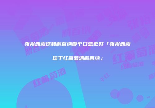 张裕赤霞珠和解百纳哪个口感更好「张裕赤霞珠干红葡萄酒解百纳」