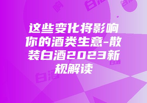 这些变化将影响你的酒类生意-散装白酒2023新规解读