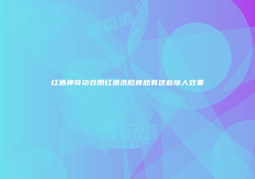 红酒神奇功效用红酒洗脸竟然有这些惊人效果