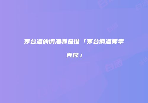 茅台酒的调酒师是谁「茅台调酒师季克良」