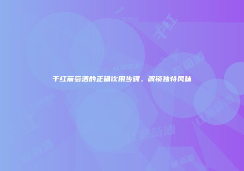 干红葡萄酒的正确饮用步骤，解锁独特风味