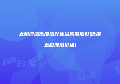 五粮液酒低度酒好还是高度酒好(低度五粮液酒价格)