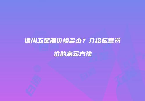 通川五星酒价格多少？介绍运营岗位的高薪方法