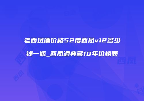 老西凤酒价格52度西凤v12多少钱一瓶_西凤酒典藏10年价格表
