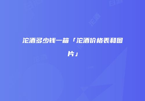 沱酒多少钱一箱「沱酒价格表和图片」