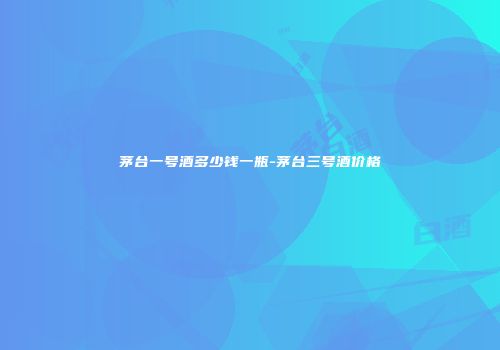 茅台一号酒多少钱一瓶-茅台三号酒价格