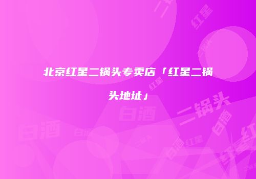 北京红星二锅头专卖店「红星二锅头地址」