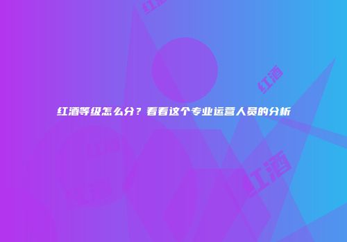 红酒等级怎么分？看看这个专业运营人员的分析