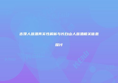 吉顶人参酒真实性解析与长白山人参酒相关信息探讨