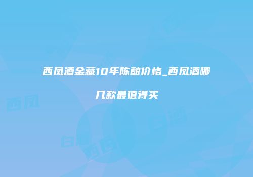 西凤酒金藏10年陈酿价格_西凤酒哪几款最值得买