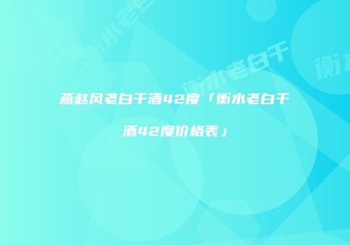 燕赵风老白干酒42度「衡水老白干酒42度价格表」